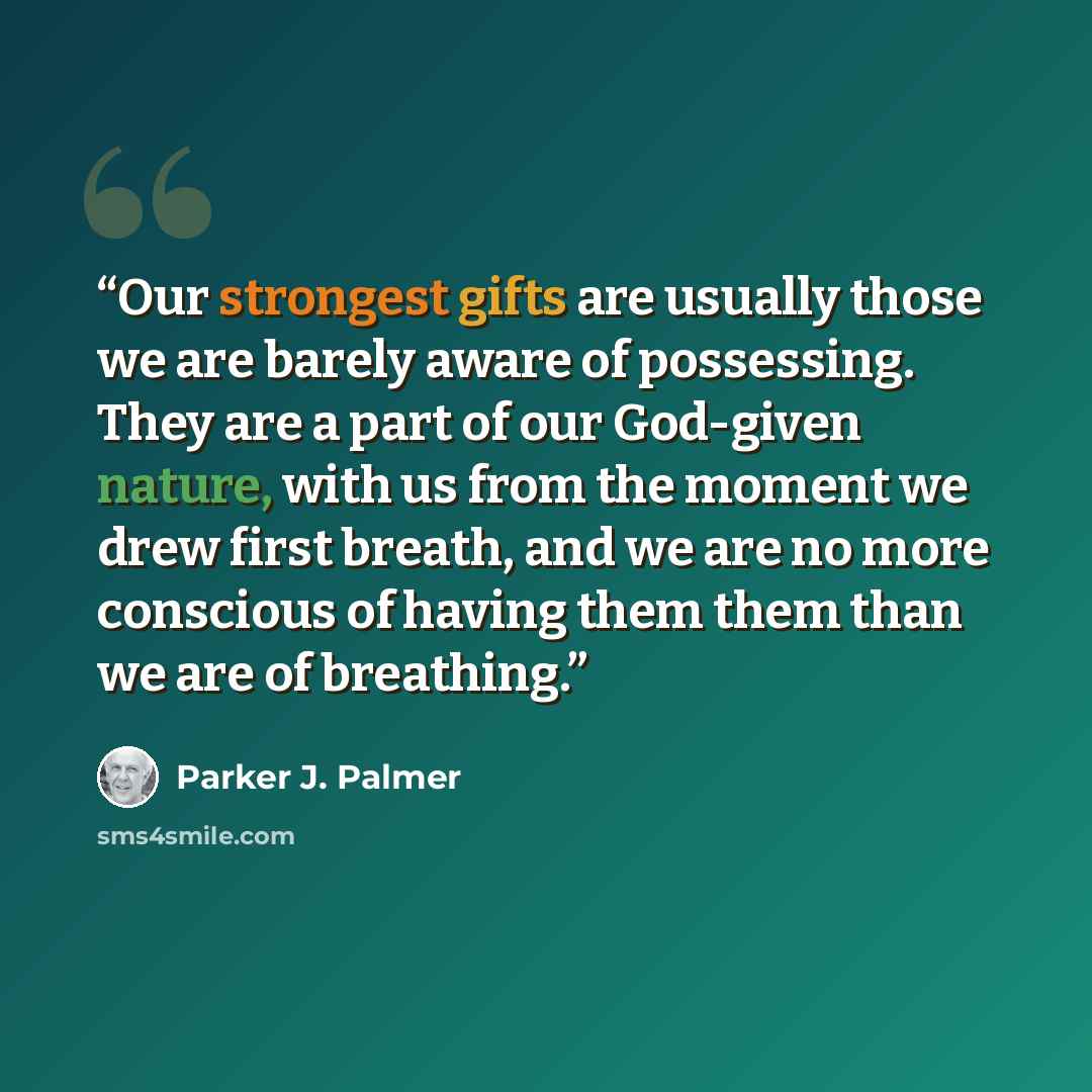 “Our strongest gifts are usually those we are barely aware of possessing. They are a part of our God-given nature, with us from the moment we drew first breath, and we are no more conscious of having them them than we are of breathing.” quote by Parker J. Palmer