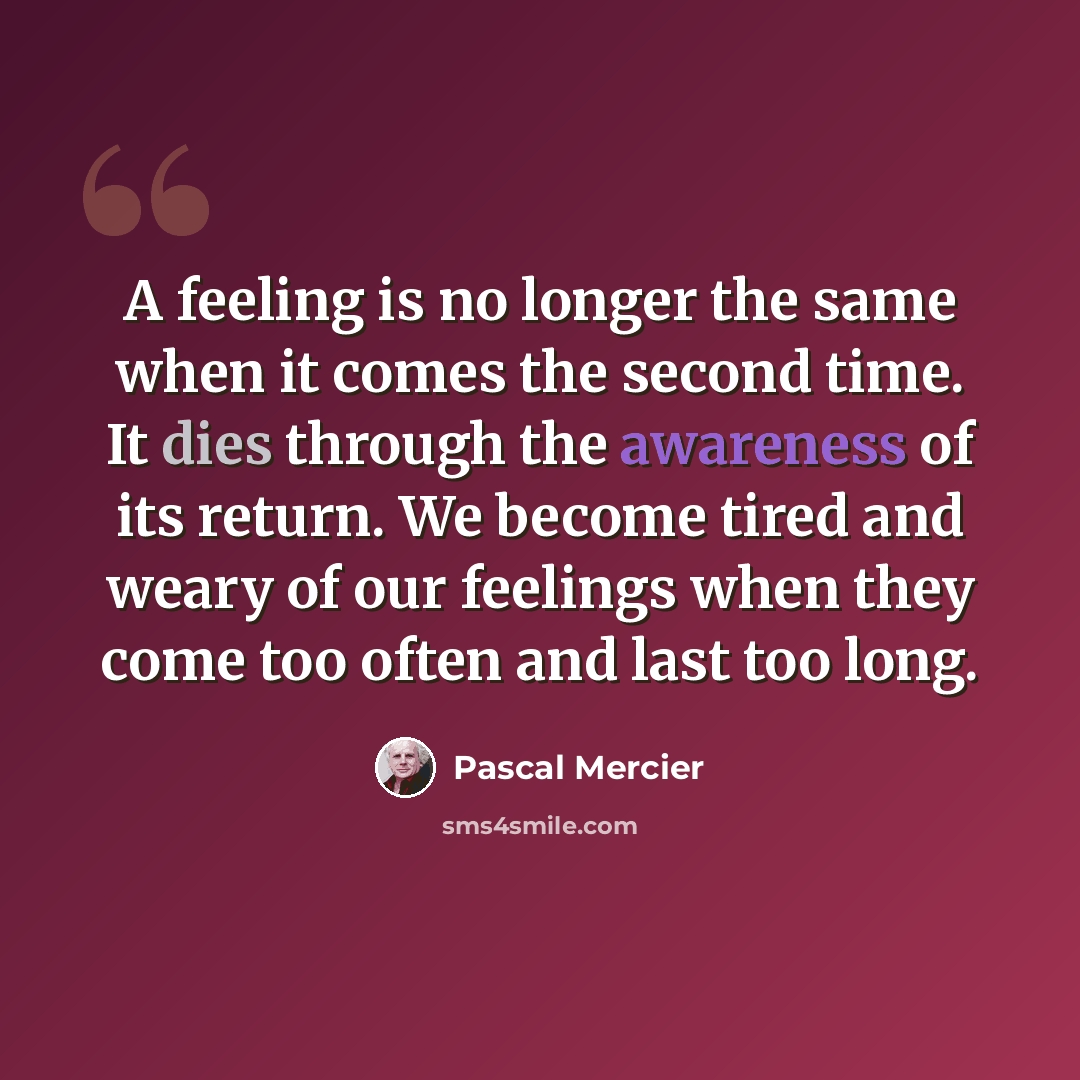 “A feeling is no longer the same when it comes the second time. It dies through the awareness of its return. We become tired and weary of our feelings when they come too often and last too long.” quote by Pascal Mercier