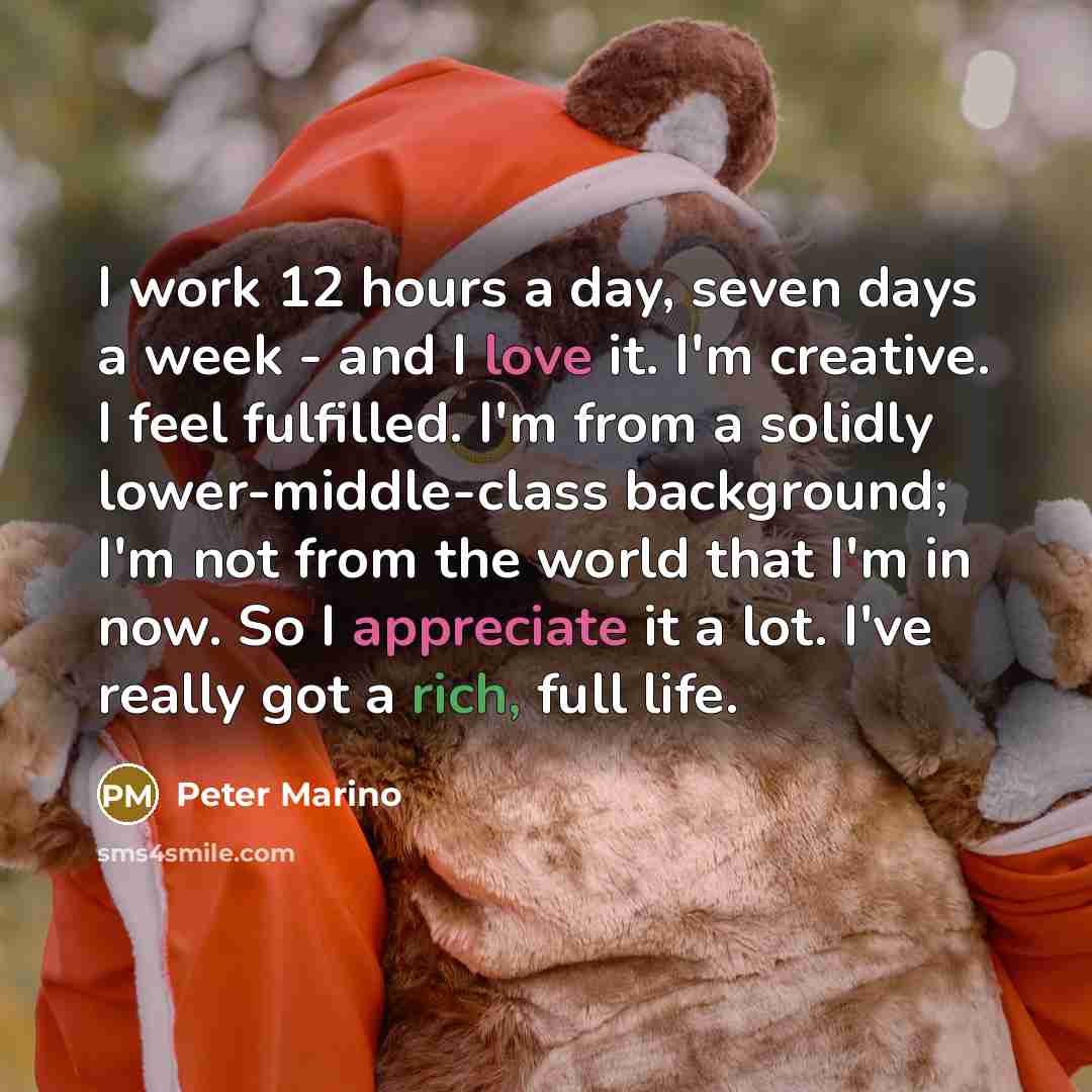 “I work 12 hours a day, seven days a week - and I love it. I'm creative. I feel fulfilled. I'm from a solidly lower-middle-class background; I'm not from the world that I'm in now. So I appreciate it a lot. I've really got a rich, full life.” quote by Peter Marino