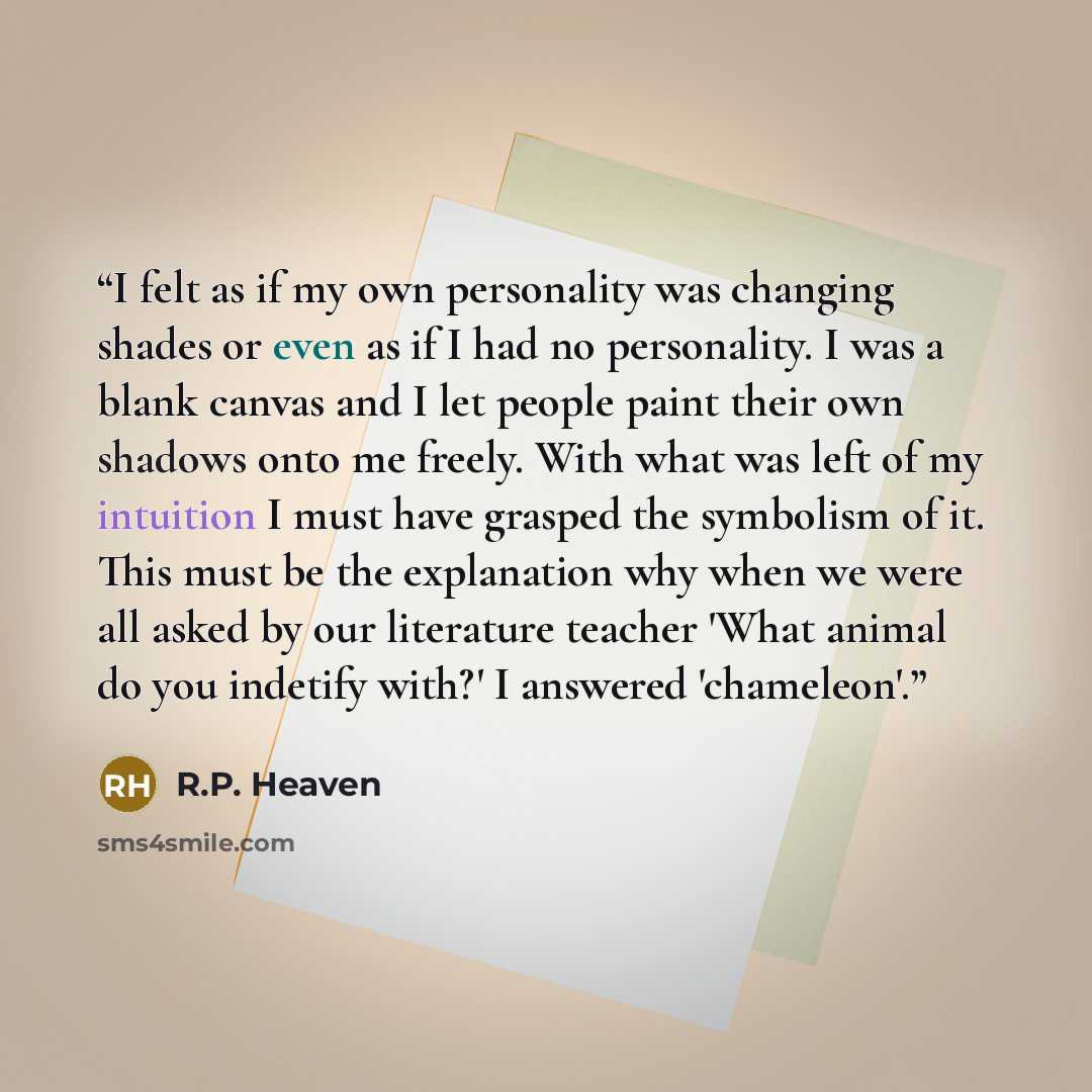 “I felt as if my own personality was changing shades or even as if I had no personality. I was a blank canvas and I let people paint their own shadows onto me freely. With what was left of my intuition I must have grasped the symbolism of it. This must be the explanation why when we were all asked…” quote by R.P. Heaven