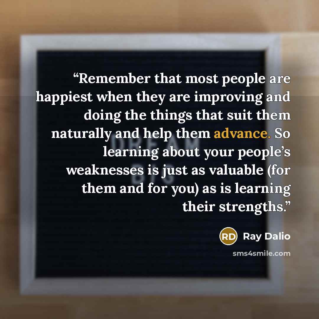 “Remember that most people are happiest when they are improving and doing the things that suit them naturally and help them advance. So learning about your people’s weaknesses is just as valuable (for them and for you) as is learning their strengths.” quote by Ray Dalio
