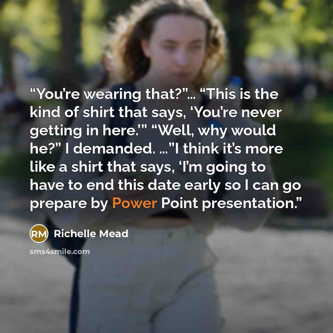 “You’re wearing that?”… “This is the kind of shirt that says, ‘You’re never getting in here.’” “Well, why would he?” I demanded. …”I think it’s more like a shirt that says, ‘I’m going to have to end this date early so I can go prepare by Power Point presentation.” quote by Richelle Mead