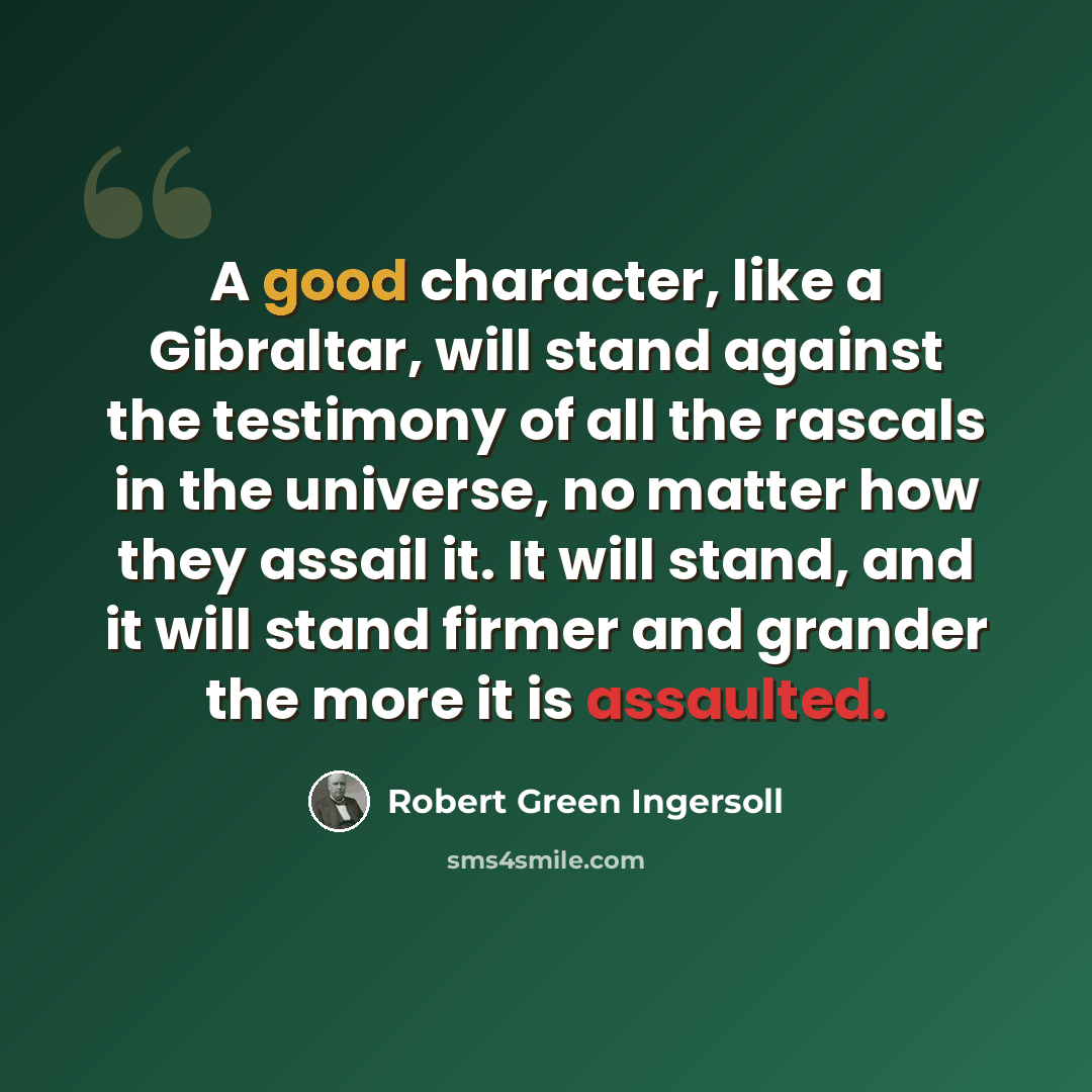 “A good character, like a Gibraltar, will stand against the testimony of all the rascals in the universe, no matter how they assail it. It will stand, and it will stand firmer and grander the more it is assaulted.” quote by Robert Green Ingersoll