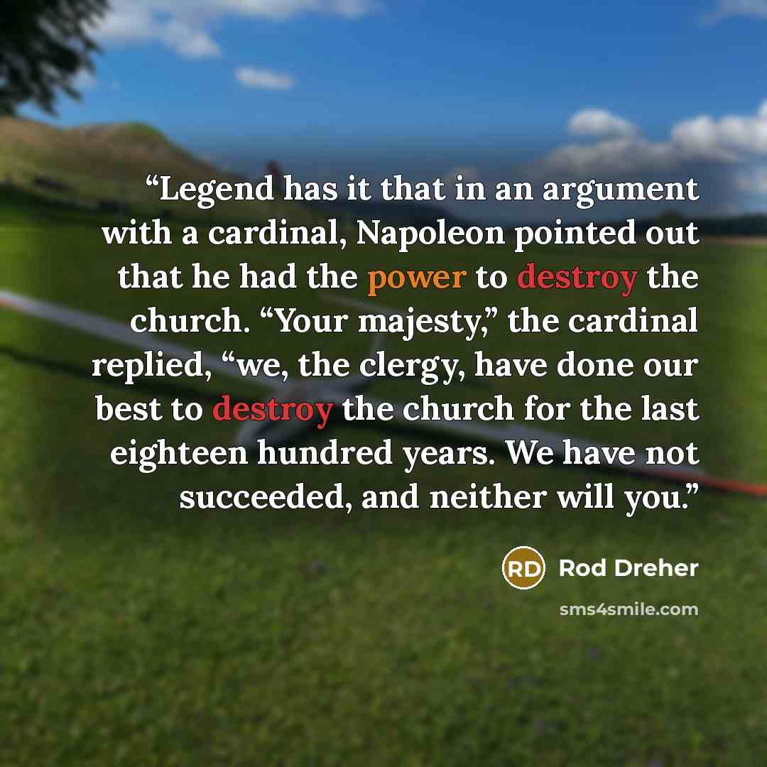 “Legend has it that in an argument with a cardinal, Napoleon pointed out that he had the power to destroy the church. “Your majesty,” the cardinal replied, “we, the clergy, have done our best to destroy the church for the last eighteen hundred years. We have not succeeded, and neither will you.” quote by Rod Dreher
