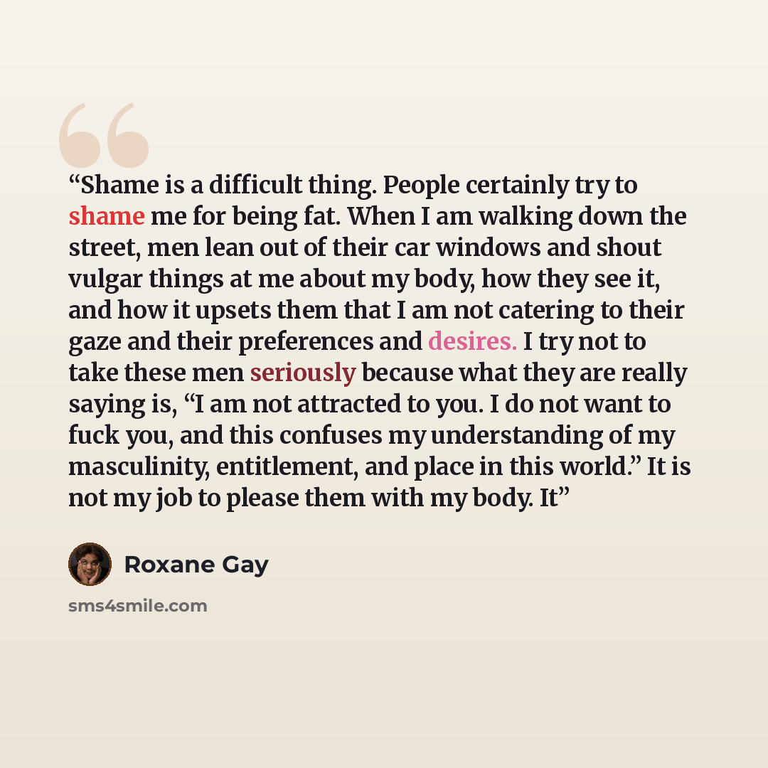 “Shame is a difficult thing. People certainly try to shame me for being fat. When I am walking down the street, men lean out of their car windows and shout vulgar things at me about my body, how they see it, and how it upsets them that I am not catering to their gaze and their preferences and…” quote by Roxane Gay