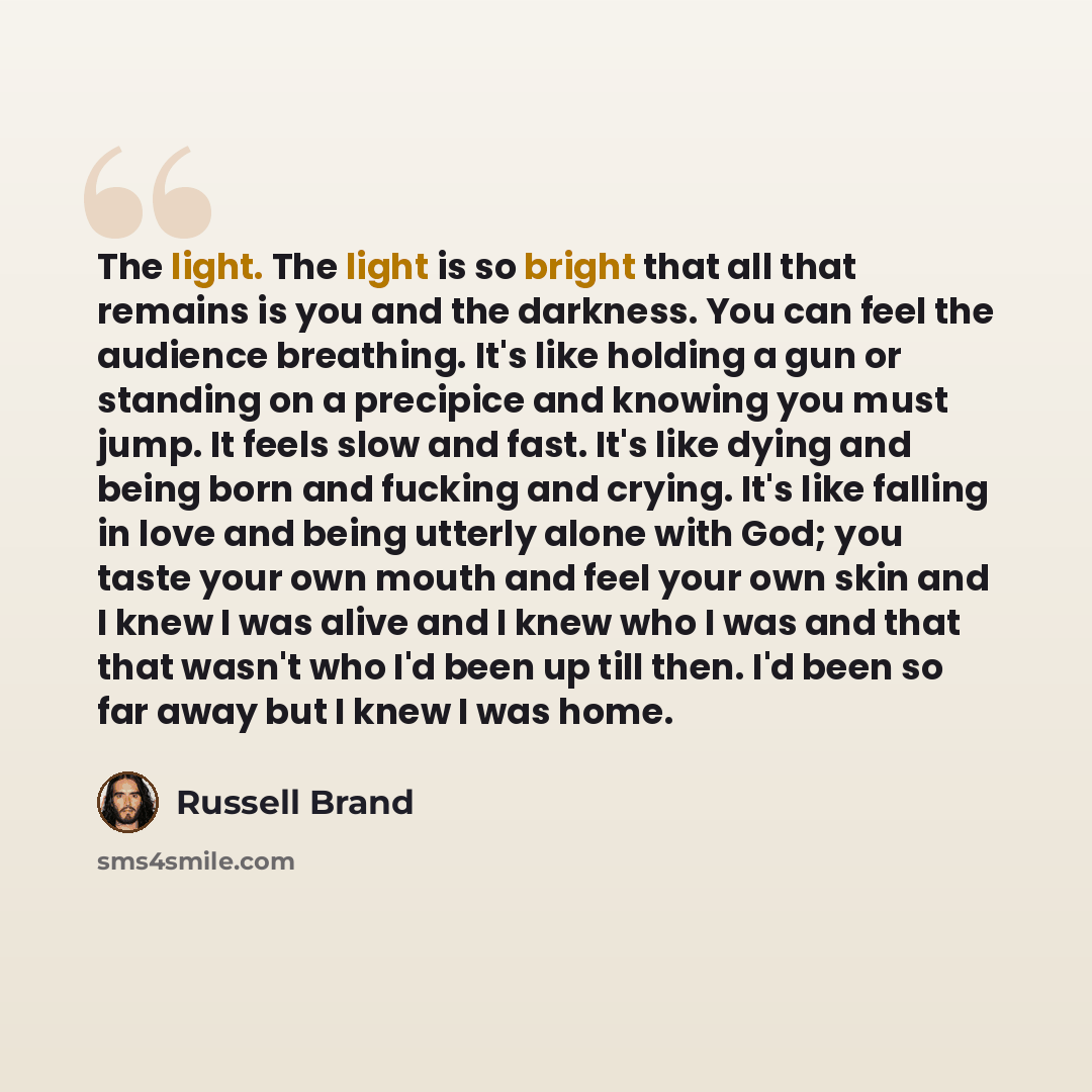 “The light. The light is so bright that all that remains is you and the darkness. You can feel the audience breathing. It's like holding a gun or standing on a precipice and knowing you must jump. It feels slow and fast. It's like dying and being born and fucking and crying. It's like falling in…” quote by Russell Brand