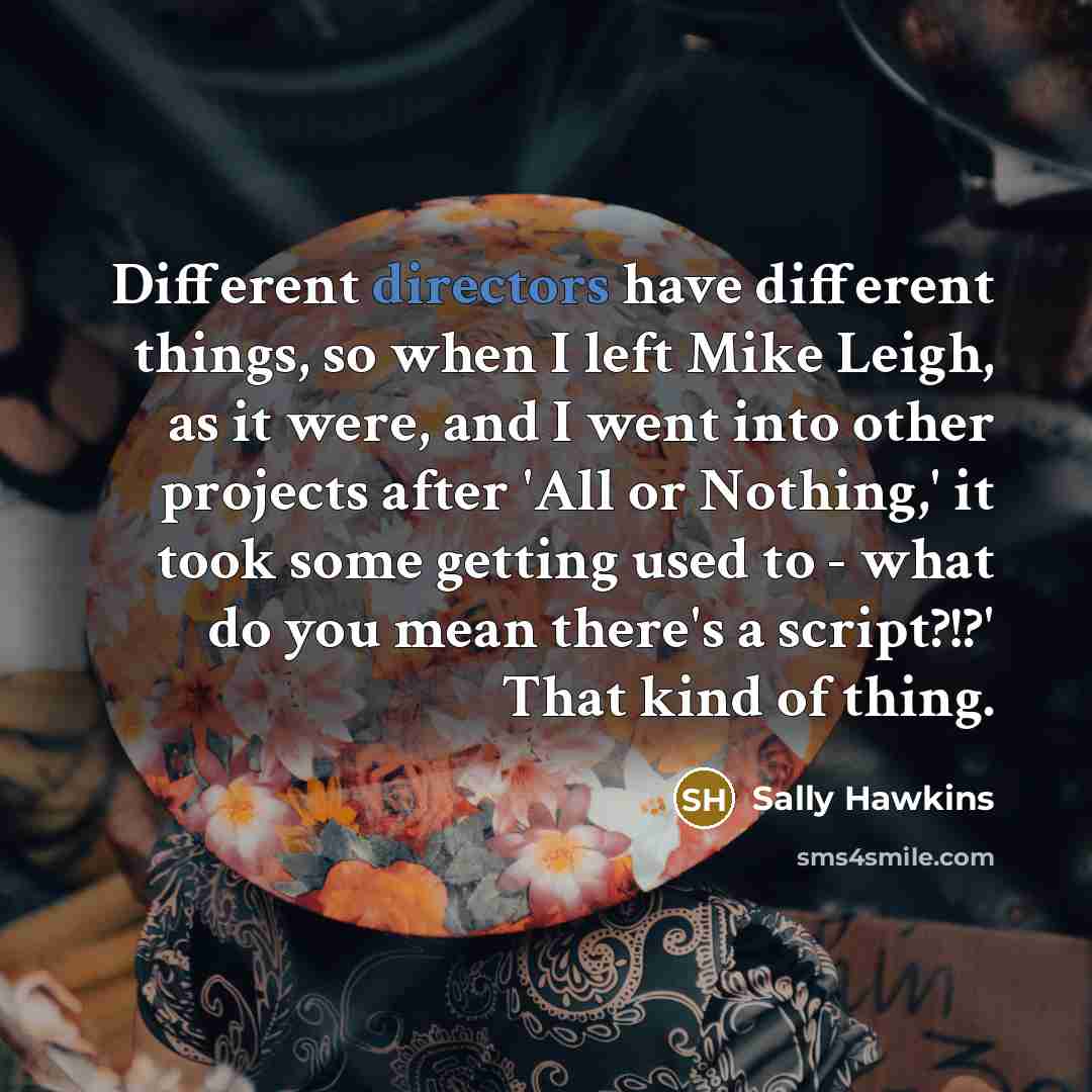 “Different directors have different things, so when I left Mike Leigh, as it were, and I went into other projects after 'All or Nothing,' it took some getting used to - what do you mean there's a script?!?' That kind of thing.” quote by Sally Hawkins