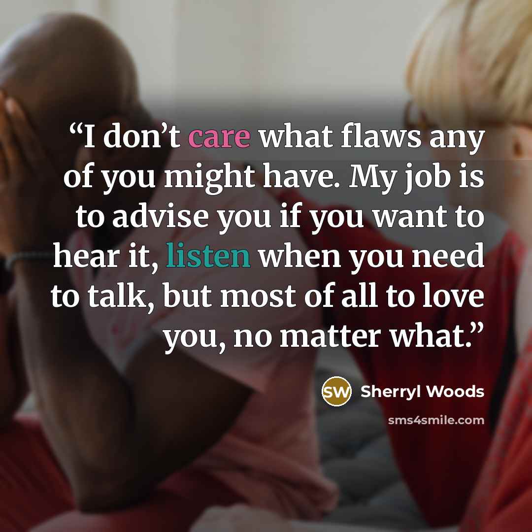 “I don’t care what flaws any of you might have. My job is to advise you if you want to hear it, listen when you need to talk, but most of all to love you, no matter what.” quote by Sherryl Woods