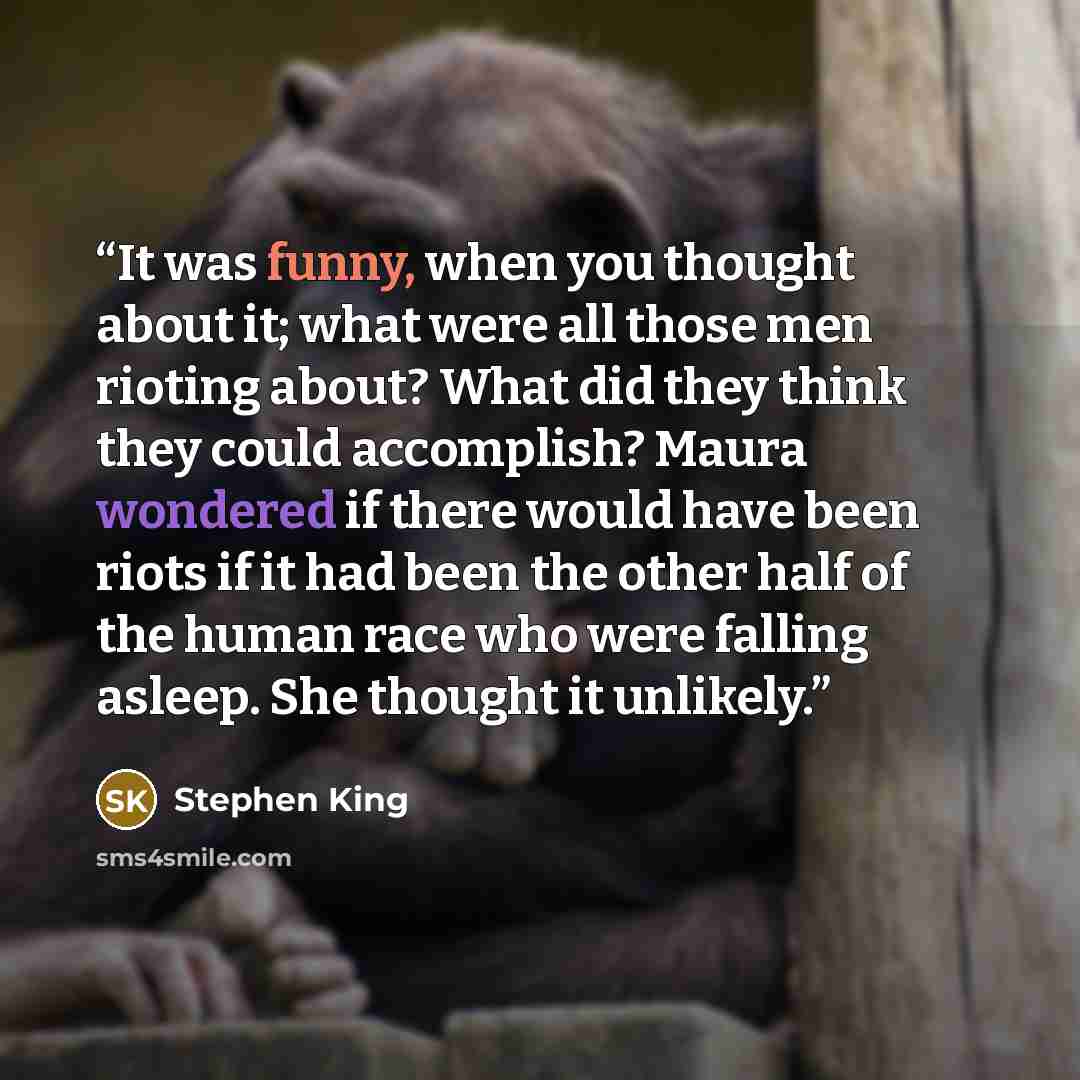 “It was funny, when you thought about it; what were all those men rioting about? What did they think they could accomplish? Maura wondered if there would have been riots if it had been the other half of the human race who were falling asleep. She thought it unlikely.” quote by Stephen King