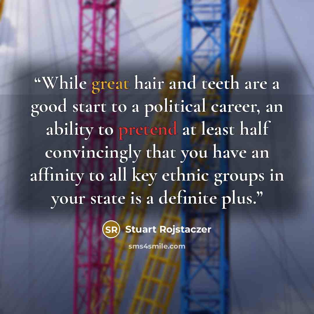 “While great hair and teeth are a good start to a political career, an ability to pretend at least half convincingly that you have an affinity to all key ethnic groups in your state is a definite plus.” quote by Stuart Rojstaczer
