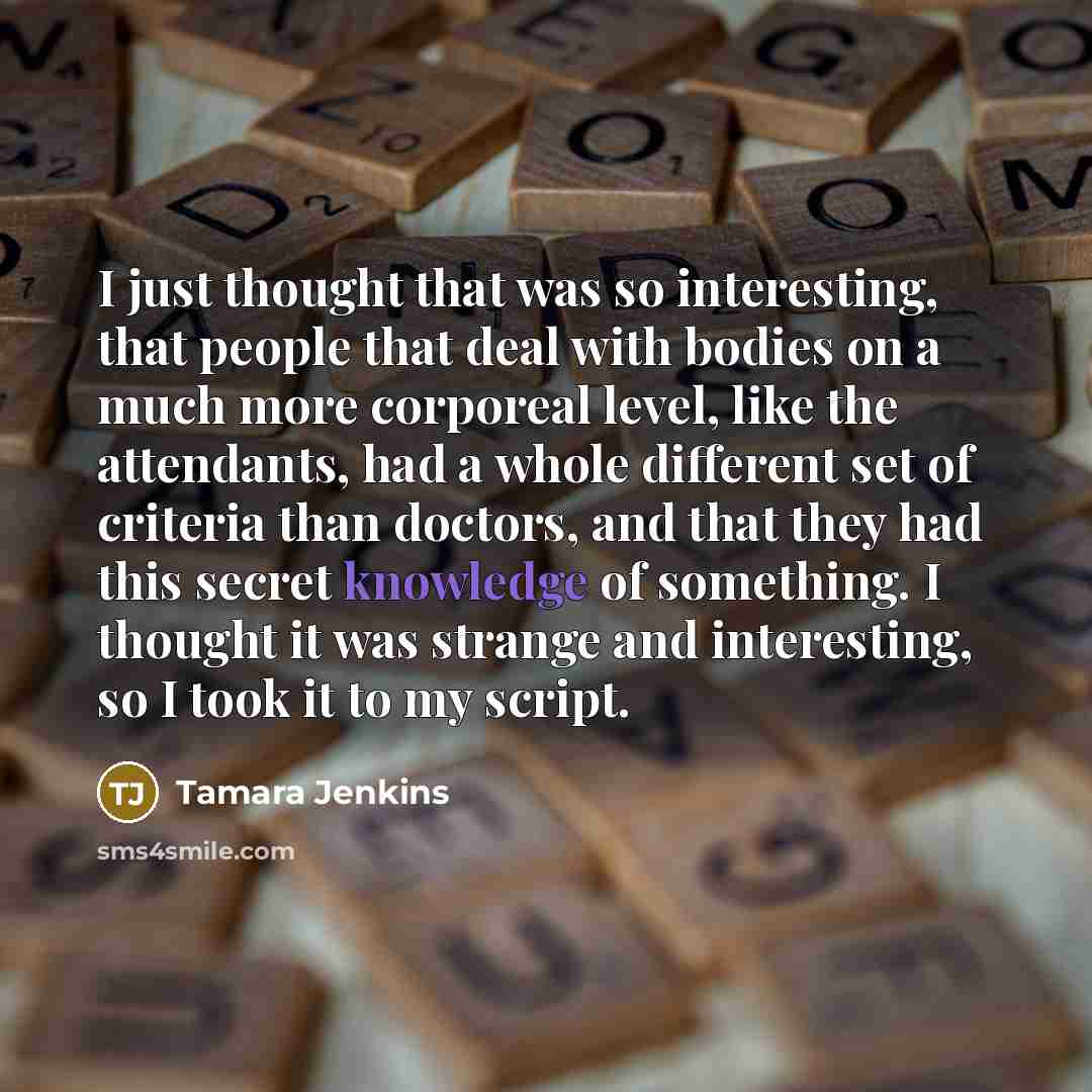 “I just thought that was so interesting, that people that deal with bodies on a much more corporeal level, like the attendants, had a whole different set of criteria than doctors, and that they had this secret knowledge of something. I thought it was strange and interesting, so I took it to my…” quote by Tamara Jenkins