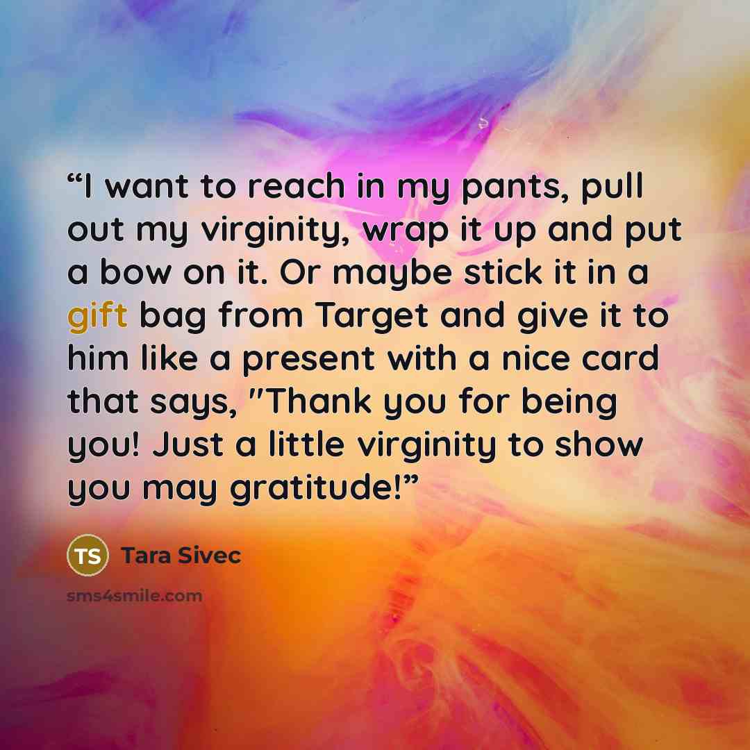 “I want to reach in my pants, pull out my virginity, wrap it up and put a bow on it. Or maybe stick it in a gift bag from Target and give it to him like a present with a nice card that says, "Thank you for being you! Just a little virginity to show you may gratitude!” quote by Tara Sivec