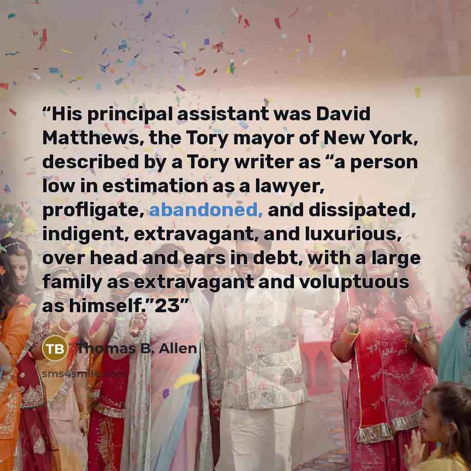 “His principal assistant was David Matthews, the Tory mayor of New York, described by a Tory writer as “a person low in estimation as a lawyer, profligate, abandoned, and dissipated, indigent, extravagant, and luxurious, over head and ears in debt, with a large family as extravagant and voluptuous…” quote by Thomas B. Allen