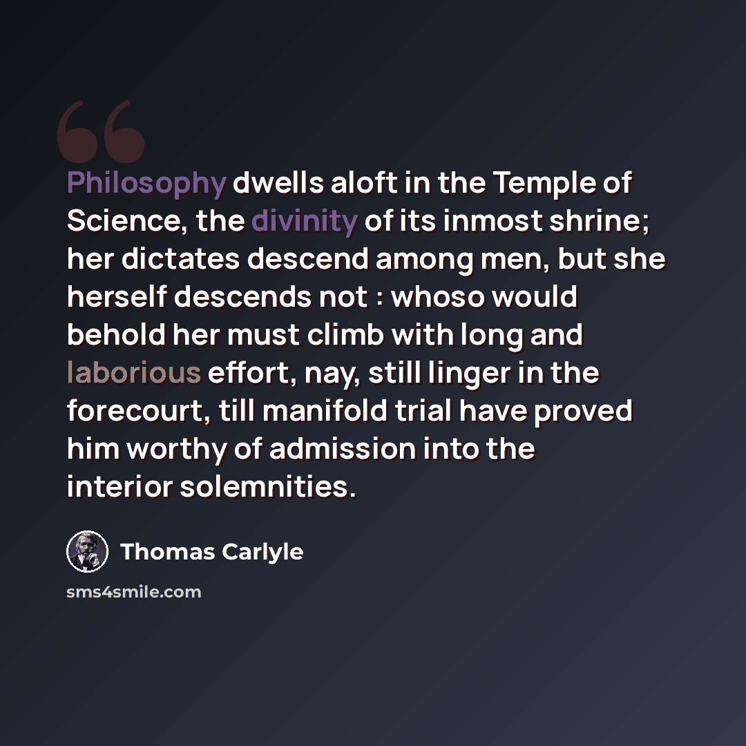 “Philosophy dwells aloft in the Temple of Science, the divinity of its inmost shrine; her dictates descend among men, but she herself descends not : whoso would behold her must climb with long and laborious effort, nay, still linger in the forecourt, till manifold trial have proved him worthy of…” quote by Thomas Carlyle