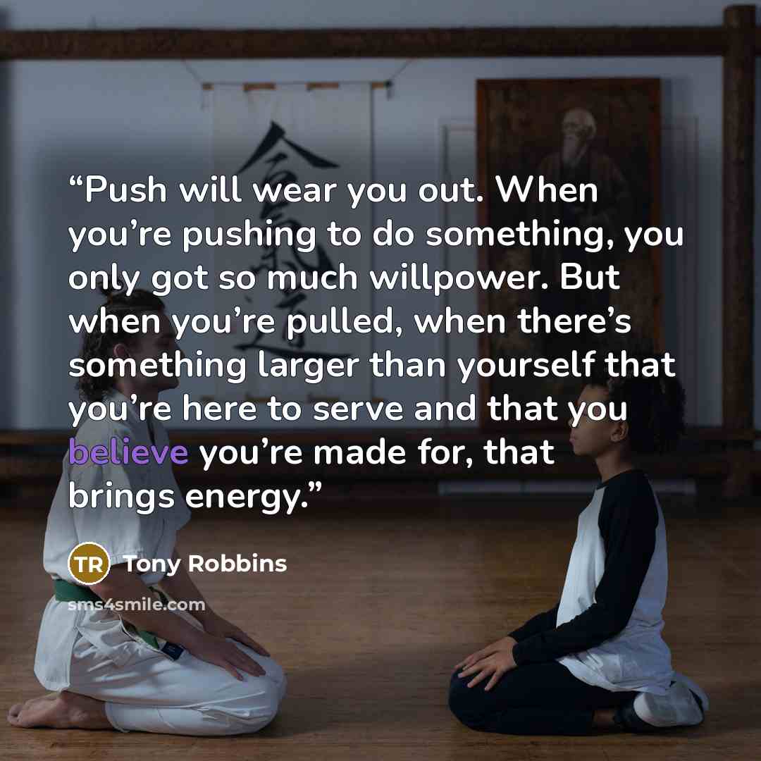 “Push will wear you out. When you’re pushing to do something, you only got so much willpower. But when you’re pulled, when there’s something larger than yourself that you’re here to serve and that you believe you’re made for, that brings energy.” quote by Tony Robbins
