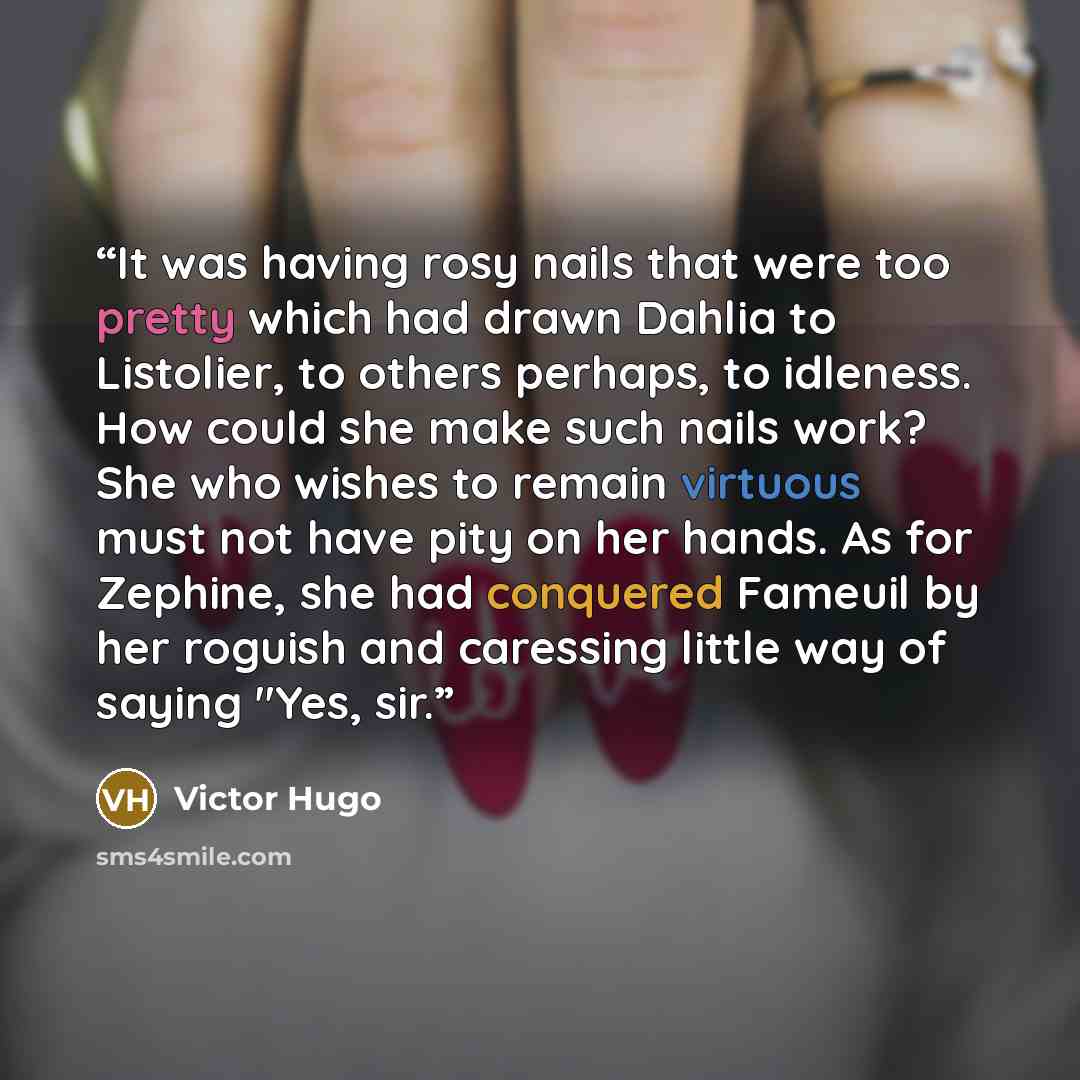 “It was having rosy nails that were too pretty which had drawn Dahlia to Listolier, to others perhaps, to idleness. How could she make such nails work? She who wishes to remain virtuous must not have pity on her hands. As for Zephine, she had conquered Fameuil by her roguish and caressing little…” quote by Victor Hugo