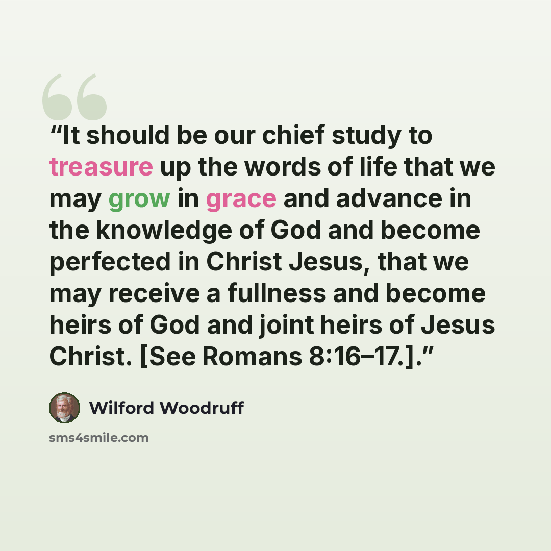 “It should be our chief study to treasure up the words of life that we may grow in grace and advance in the knowledge of God and become perfected in Christ Jesus, that we may receive a fullness and become heirs of God and joint heirs of Jesus Christ. [See Romans 8:16–17.].” quote by Wilford Woodruff