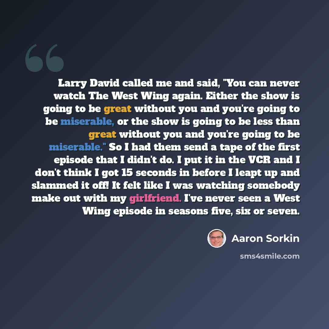 “Larry David called me and said, "You can never watch The West Wing again. Either the show is going to be great without you and you're going to be miserable, or the show is going to be less than great without you and you're going to be miserable." So I had them send a tape of the first episode that…” quote by Aaron Sorkin