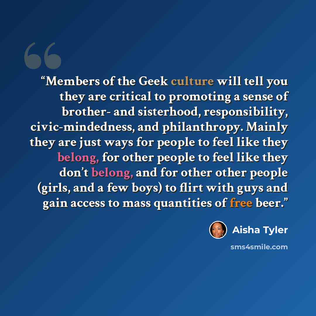 “Members of the Geek culture will tell you they are critical to promoting a sense of brother- and sisterhood, responsibility, civic-mindedness, and philanthropy. Mainly they are just ways for people to feel like they belong, for other people to feel like they don’t belong, and for other other…” quote by Aisha Tyler