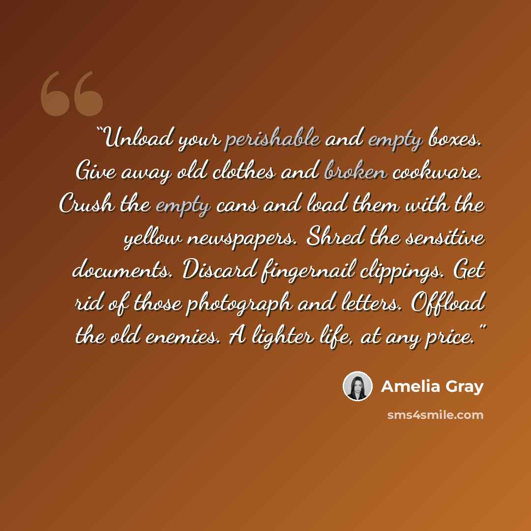 “Unload your perishable and empty boxes. Give away old clothes and broken cookware. Crush the empty cans and load them with the yellow newspapers. Shred the sensitive documents. Discard fingernail clippings. Get rid of those photograph and letters. Offload the old enemies. A lighter life, at any…” quote by Amelia Gray