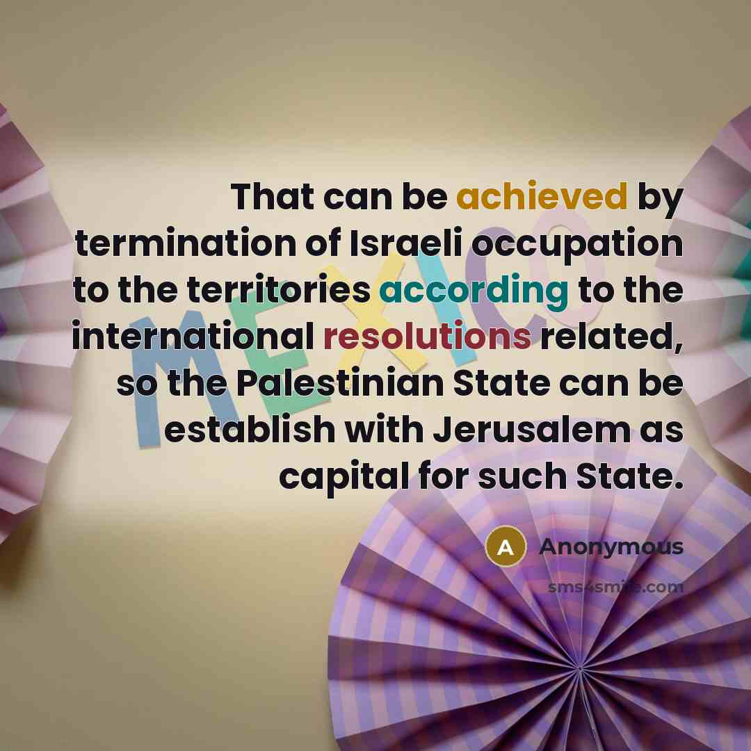 “That can be achieved by termination of Israeli occupation to the territories according to the international resolutions related, so the Palestinian State can be establish with Jerusalem as capital for such State.” quote by Anonymous