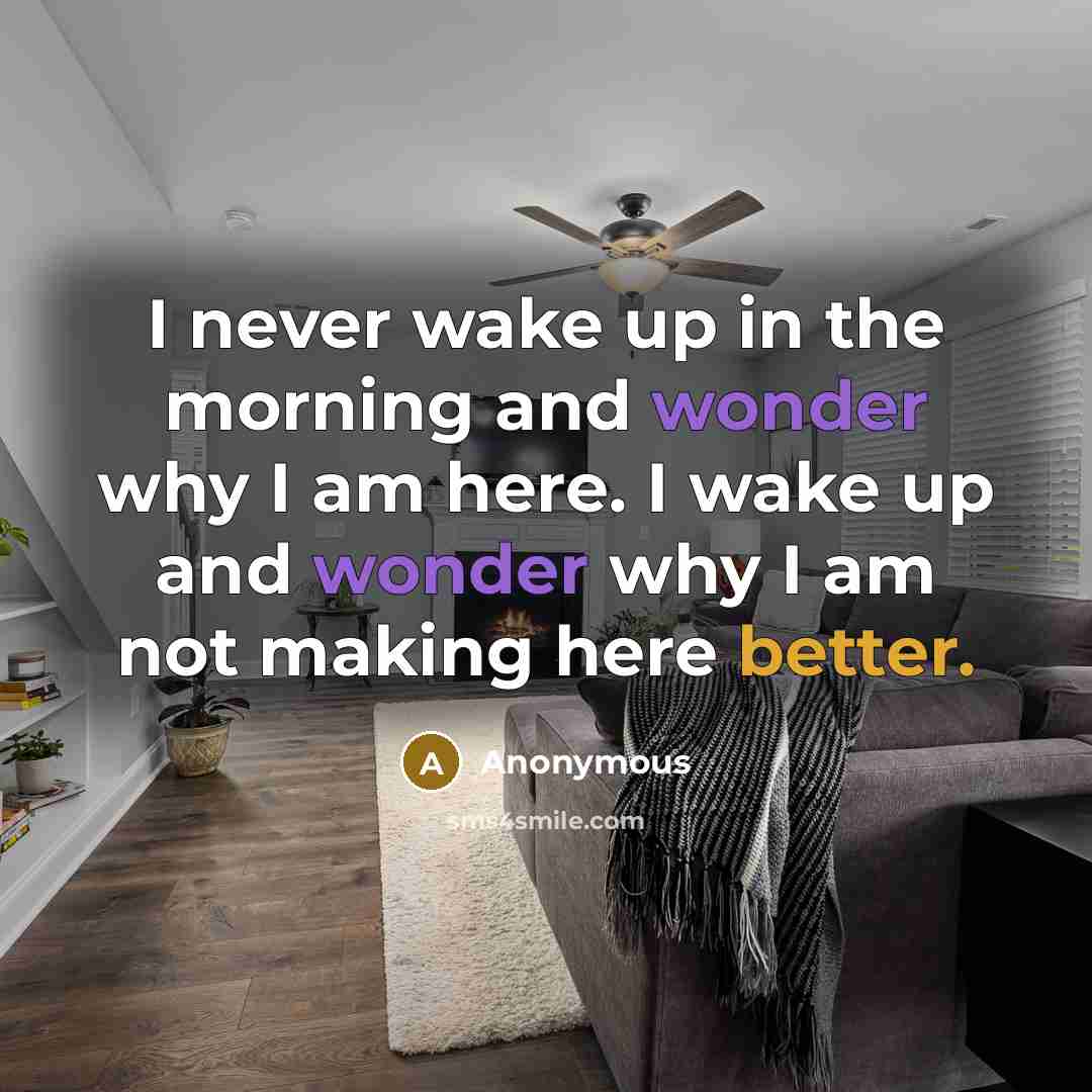 “I never wake up in the morning and wonder why I am here. I wake up and wonder why I am not making here better.” quote by Anonymous