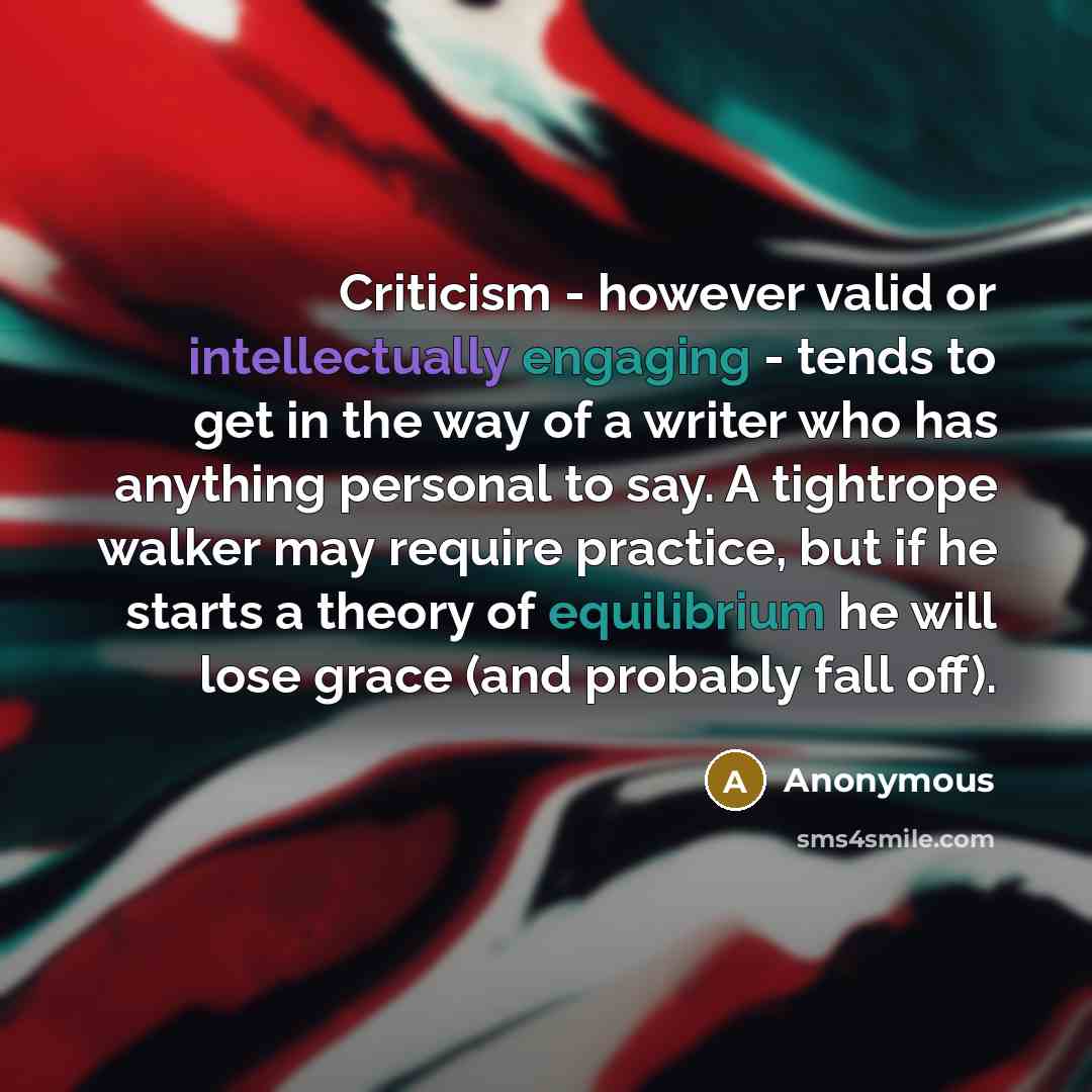 “Criticism - however valid or intellectually engaging - tends to get in the way of a writer who has anything personal to say. A tightrope walker may require practice, but if he starts a theory of equilibrium he will lose grace (and probably fall off).” quote by Anonymous