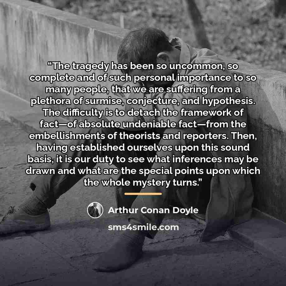 “The tragedy has been so uncommon, so complete and of such personal importance to so many people, that we are suffering from a plethora of surmise, conjecture, and hypothesis. The difficulty is to detach the framework of fact—of absolute undeniable fact—from the embellishments of theorists and…” quote by Arthur Conan Doyle