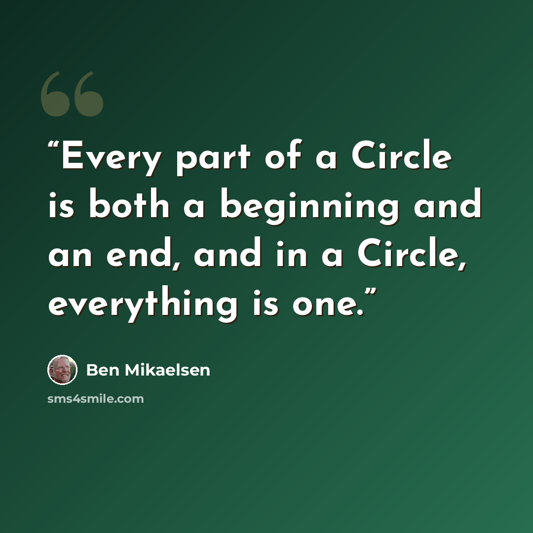 “Every part of a Circle is both a beginning and an end, and in a Circle, everything is one.” quote by Ben Mikaelsen