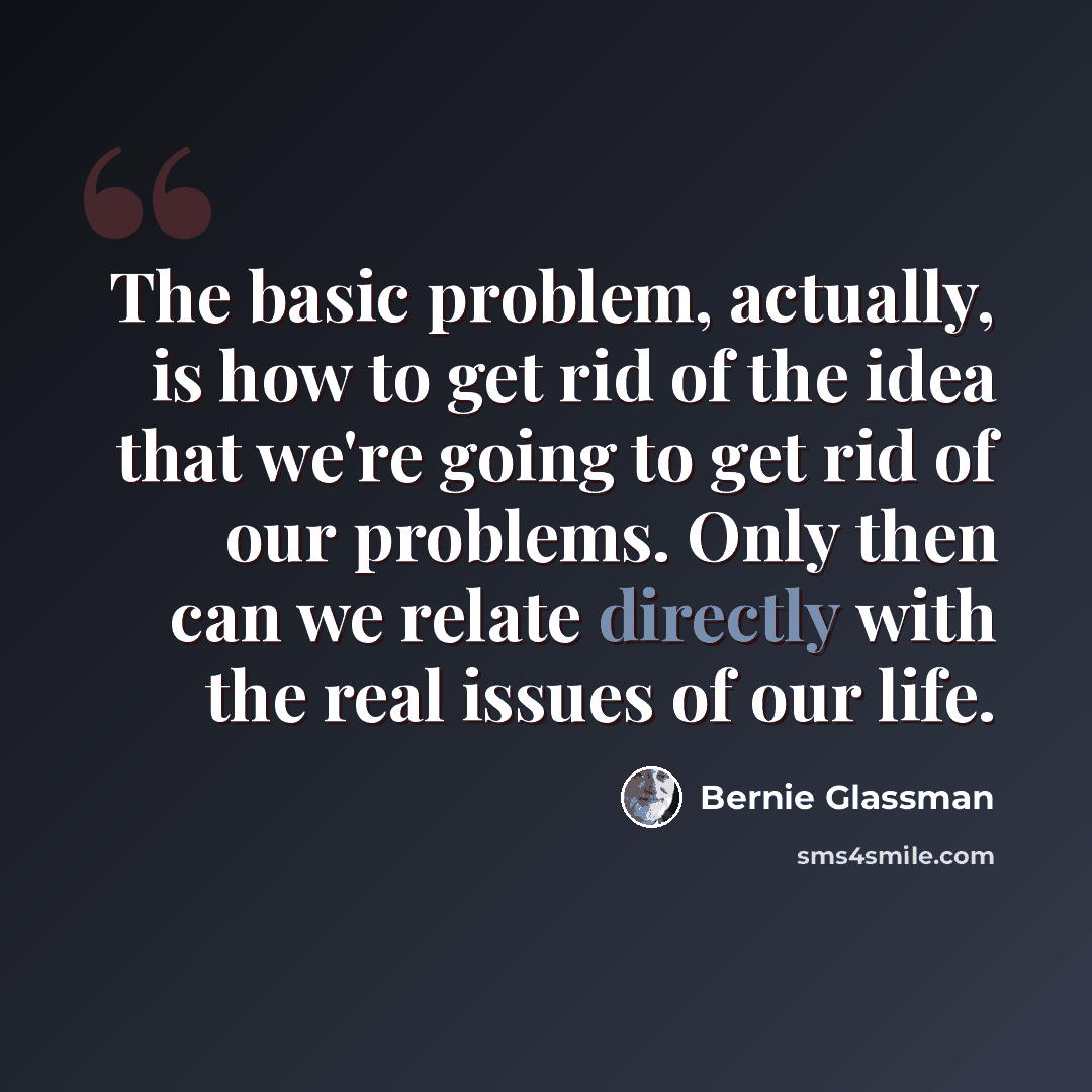 “The basic problem, actually, is how to get rid of the idea that we're going to get rid of our problems. Only then can we relate directly with the real issues of our life.” quote by Bernie Glassman