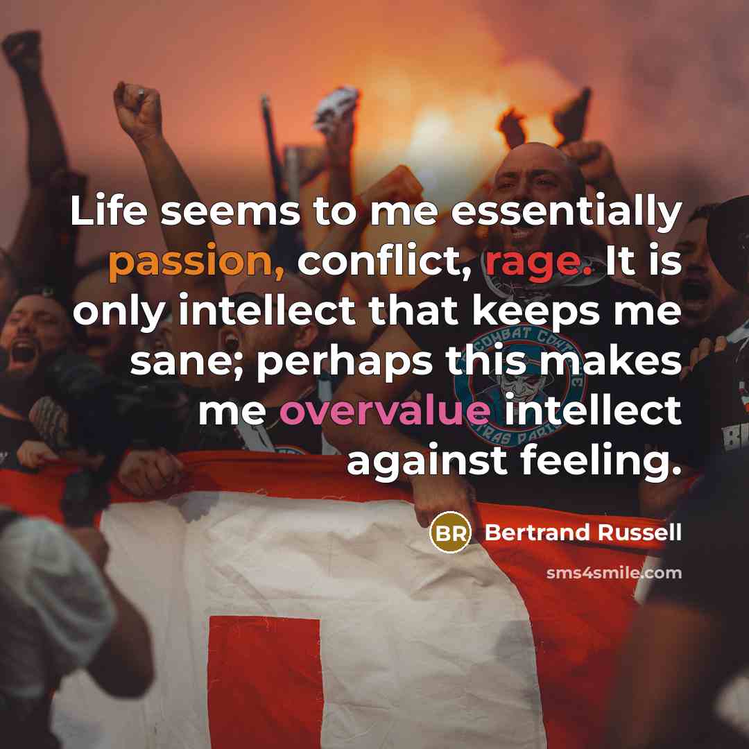 “Life seems to me essentially passion, conflict, rage. It is only intellect that keeps me sane; perhaps this makes me overvalue intellect against feeling.” quote by Bertrand Russell