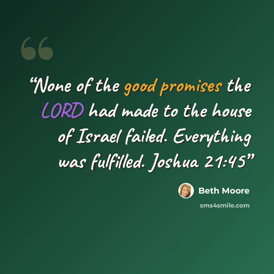 “None of the good promises the LORD had made to the house of Israel failed. Everything was fulfilled. Joshua 21:45” quote by Beth Moore