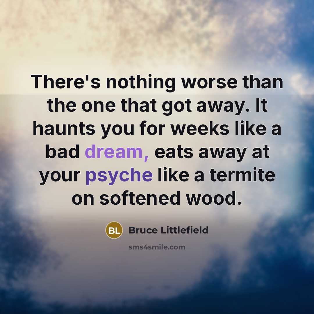 “There's nothing worse than the one that got away. It haunts you for weeks like a bad dream, eats away at your psyche like a termite on softened wood.” quote by Bruce Littlefield