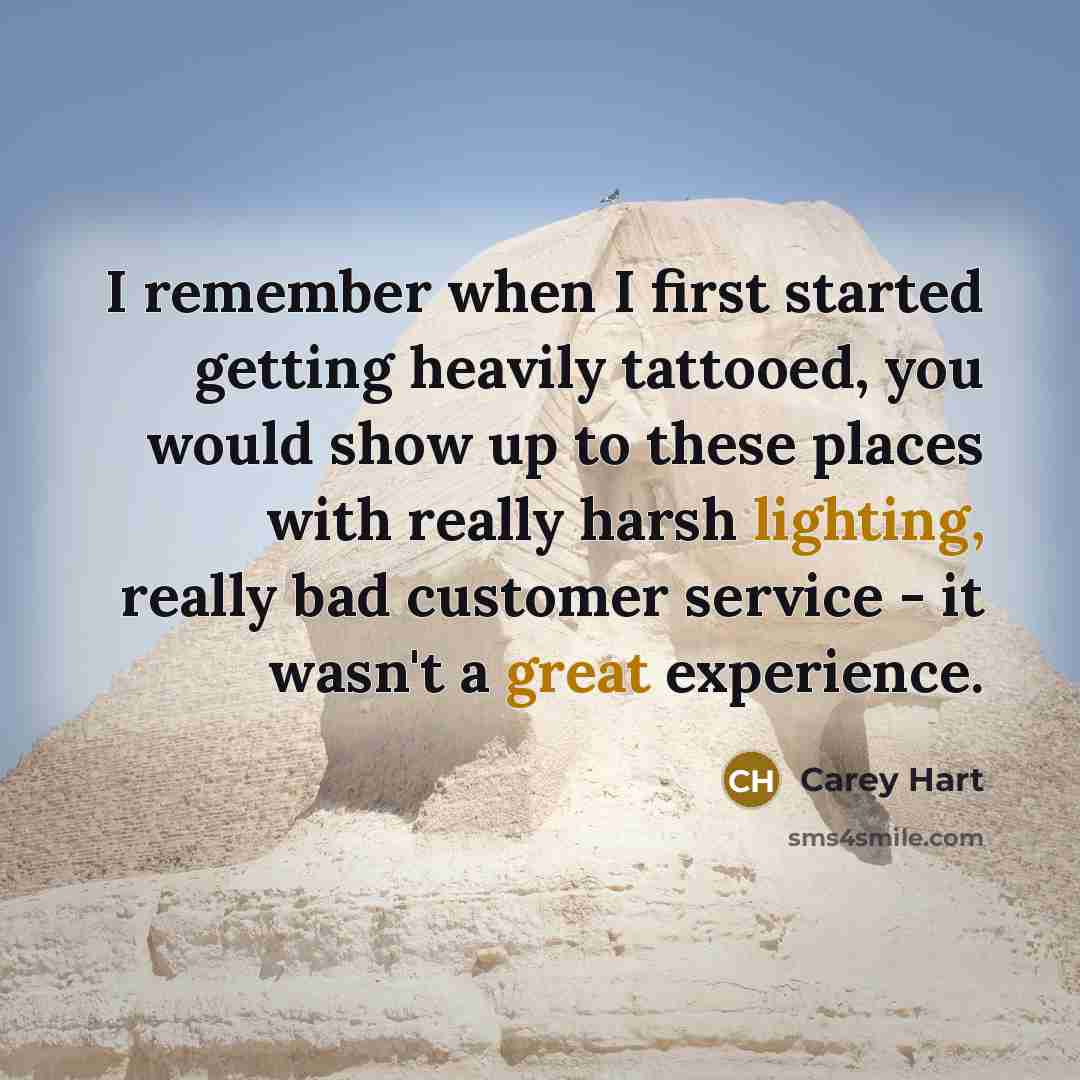 “I remember when I first started getting heavily tattooed, you would show up to these places with really harsh lighting, really bad customer service - it wasn't a great experience.” quote by Carey Hart