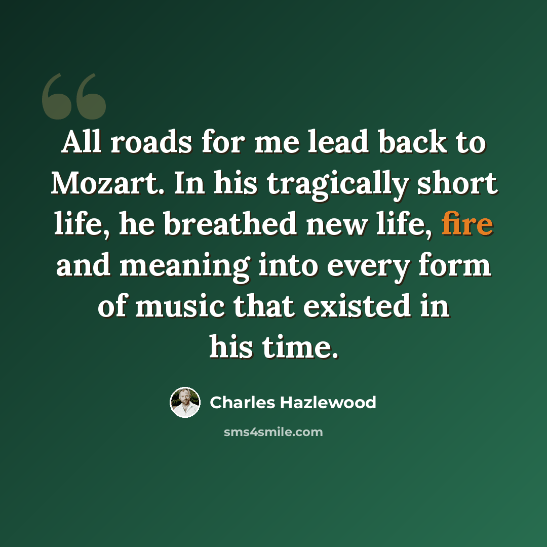 “All roads for me lead back to Mozart. In his tragically short life, he breathed new life, fire and meaning into every form of music that existed in his time.” quote by Charles Hazlewood