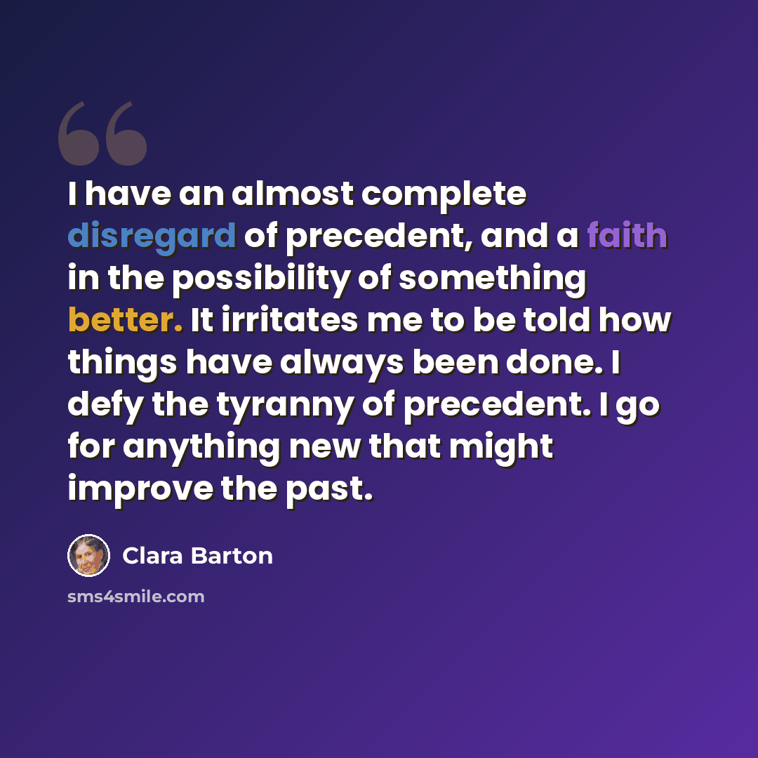 “I have an almost complete disregard of precedent, and a faith in the possibility of something better. It irritates me to be told how things have always been done. I defy the tyranny of precedent. I go for anything new that might improve the past.” quote by Clara Barton