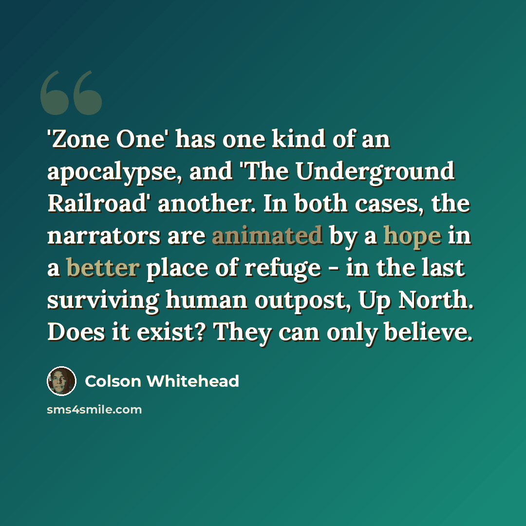 “'Zone One' has one kind of an apocalypse, and 'The Underground Railroad' another. In both cases, the narrators are animated by a hope in a better place of refuge - in the last surviving human outpost, Up North. Does it exist? They can only believe.” quote by Colson Whitehead
