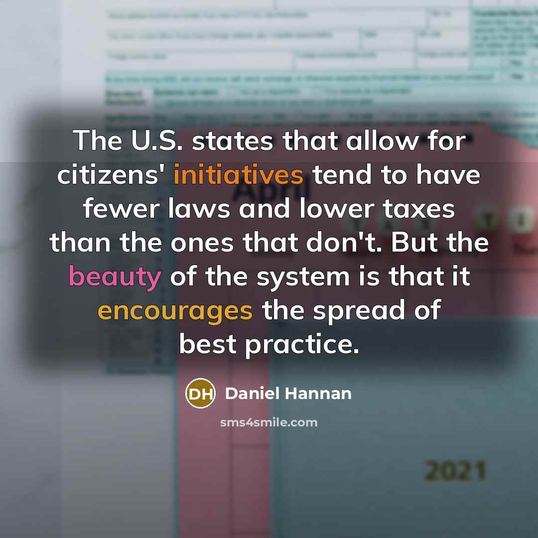 “The U.S. states that allow for citizens' initiatives tend to have fewer laws and lower taxes than the ones that don't. But the beauty of the system is that it encourages the spread of best practice.” quote by Daniel Hannan
