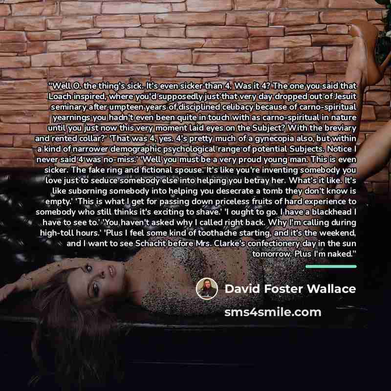 “Well O. the thing's sick. It's even sicker than 4. Was it 4? The one you said that Loach inspired, where you'd supposedly just that very day dropped out of Jesuit seminary after umpteen years of disciplined celibacy because of carno-spiritual yearnings you hadn't even been quite in touch with as…” quote by David Foster Wallace