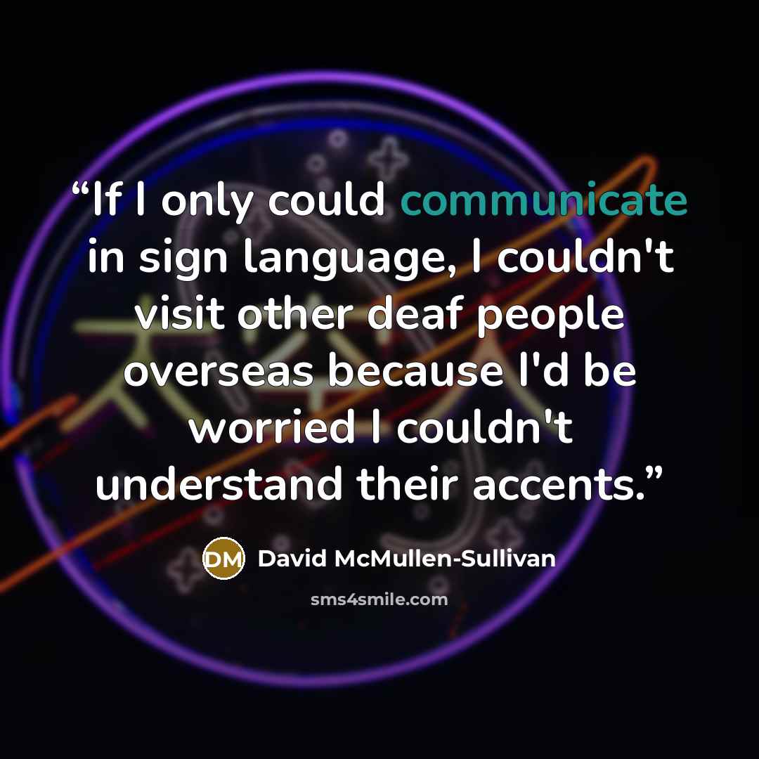 “If I only could communicate in sign language, I couldn't visit other deaf people overseas because I'd be worried I couldn't understand their accents.” quote by David McMullen-Sullivan