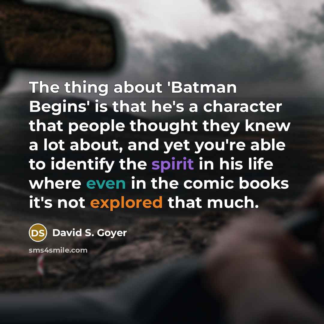 “The thing about 'Batman Begins' is that he's a character that people thought they knew a lot about, and yet you're able to identify the spirit in his life where even in the comic books it's not explored that much.” quote by David S. Goyer