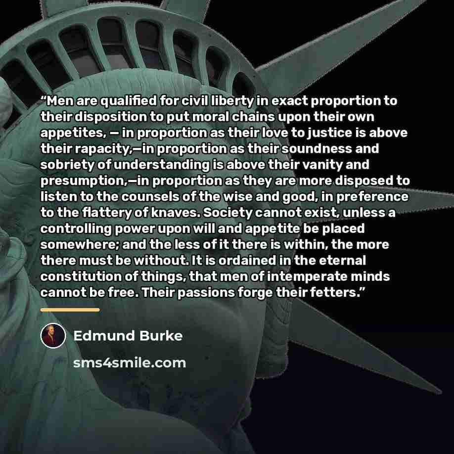 “Men are qualified for civil liberty in exact proportion to their disposition to put moral chains upon their own appetites, — in proportion as their love to justice is above their rapacity,—in proportion as their soundness and sobriety of understanding is above their vanity and presumption,—in…” quote by Edmund Burke