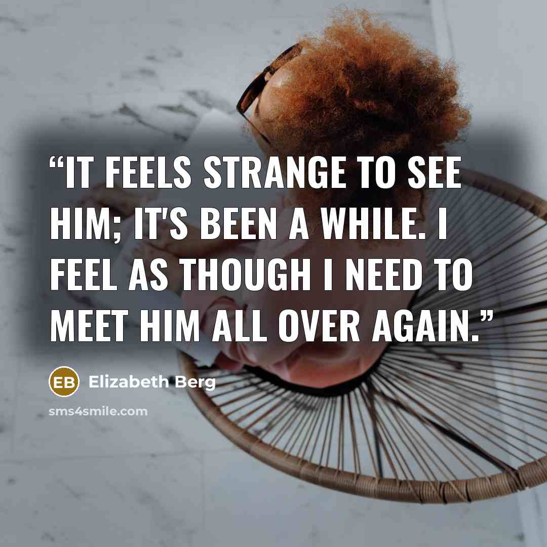 “It feels strange to see him; it's been a while. I feel as though I need to meet him all over again.” quote by Elizabeth Berg