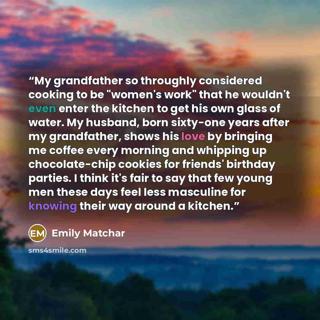 “My grandfather so throughly considered cooking to be "women's work" that he wouldn't even enter the kitchen to get his own glass of water. My husband, born sixty-one years after my grandfather, shows his love by bringing me coffee every morning and whipping up chocolate-chip cookies for friends'…” quote by Emily Matchar