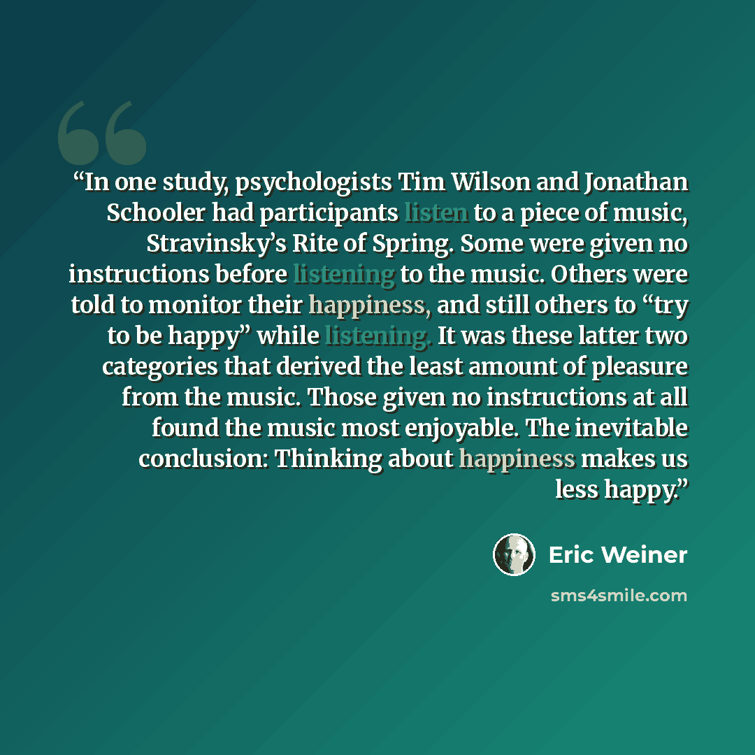 “In one study, psychologists Tim Wilson and Jonathan Schooler had participants listen to a piece of music, Stravinsky’s Rite of Spring. Some were given no instructions before listening to the music. Others were told to monitor their happiness, and still others to “try to be happy” while listening…” quote by Eric Weiner