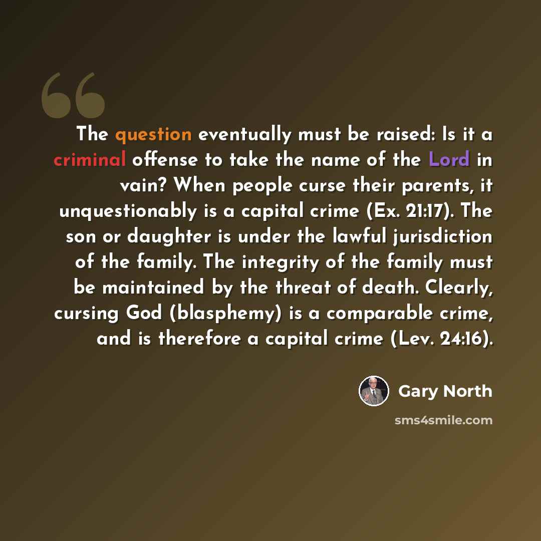 “The question eventually must be raised: Is it a criminal offense to take the name of the Lord in vain? When people curse their parents, it unquestionably is a capital crime (Ex. 21:17). The son or daughter is under the lawful jurisdiction of the family. The integrity of the family must be…” quote by Gary North