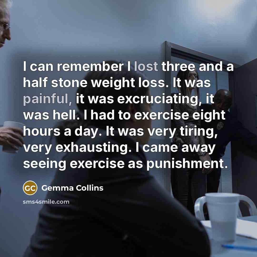 “I can remember I lost three and a half stone weight loss. It was painful, it was excruciating, it was hell. I had to exercise eight hours a day. It was very tiring, very exhausting. I came away seeing exercise as punishment.” quote by Gemma Collins