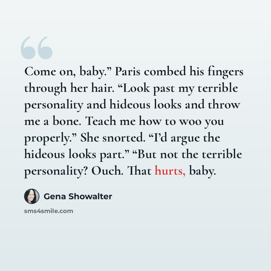 “Come on, baby.” Paris combed his fingers through her hair. “Look past my terrible personality and hideous looks and throw me a bone. Teach me how to woo you properly.” She snorted. “I’d argue the hideous looks part.” “But not the terrible personality? Ouch. That hurts, baby.” quote by Gena Showalter