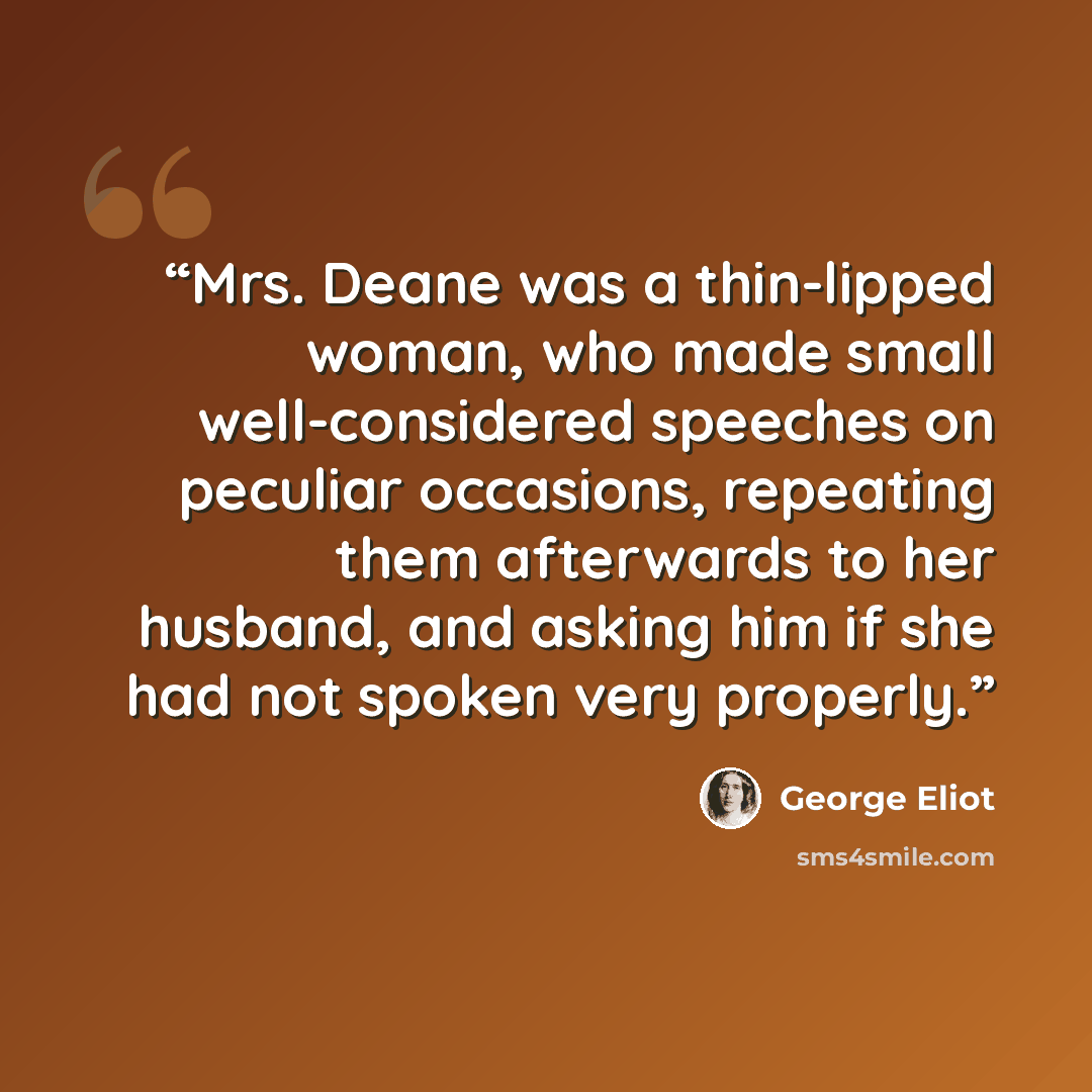 “Mrs. Deane was a thin-lipped woman, who made small well-considered speeches on peculiar occasions, repeating them afterwards to her husband, and asking him if she had not spoken very properly.” quote by George Eliot