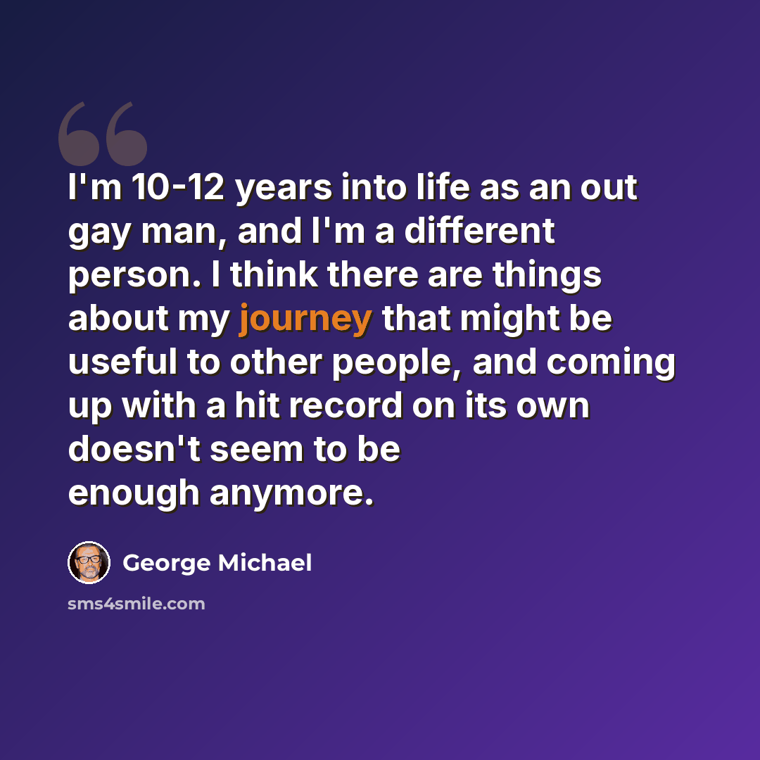 “I'm 10-12 years into life as an out gay man, and I'm a different person. I think there are things about my journey that might be useful to other people, and coming up with a hit record on its own doesn't seem to be enough anymore.” quote by George Michael